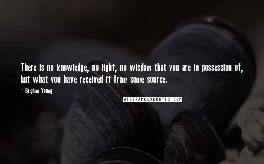 Brigham Young Quotes: There is no knowledge, no light, no wisdom that you are in possession of, but what you have received it from some source.