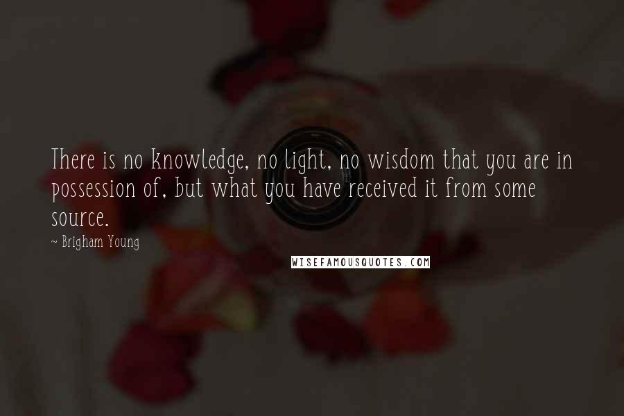 Brigham Young Quotes: There is no knowledge, no light, no wisdom that you are in possession of, but what you have received it from some source.