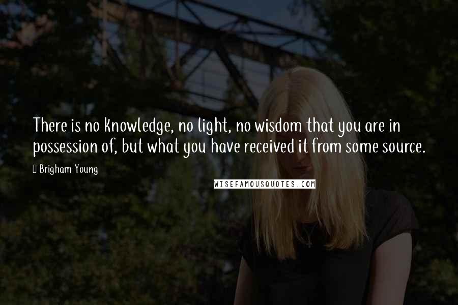 Brigham Young Quotes: There is no knowledge, no light, no wisdom that you are in possession of, but what you have received it from some source.