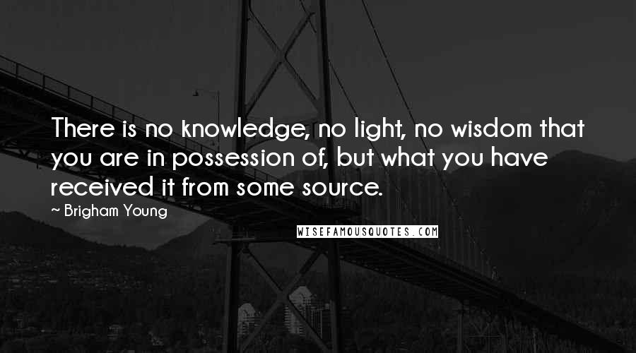 Brigham Young Quotes: There is no knowledge, no light, no wisdom that you are in possession of, but what you have received it from some source.