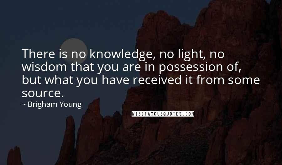 Brigham Young Quotes: There is no knowledge, no light, no wisdom that you are in possession of, but what you have received it from some source.