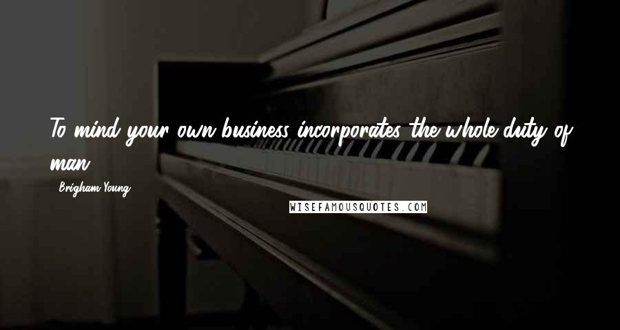 Brigham Young Quotes: To mind your own business incorporates the whole duty of man.