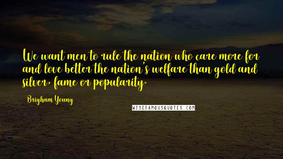 Brigham Young Quotes: We want men to rule the nation who care more for and love better the nation's welfare than gold and silver, fame or popularity.