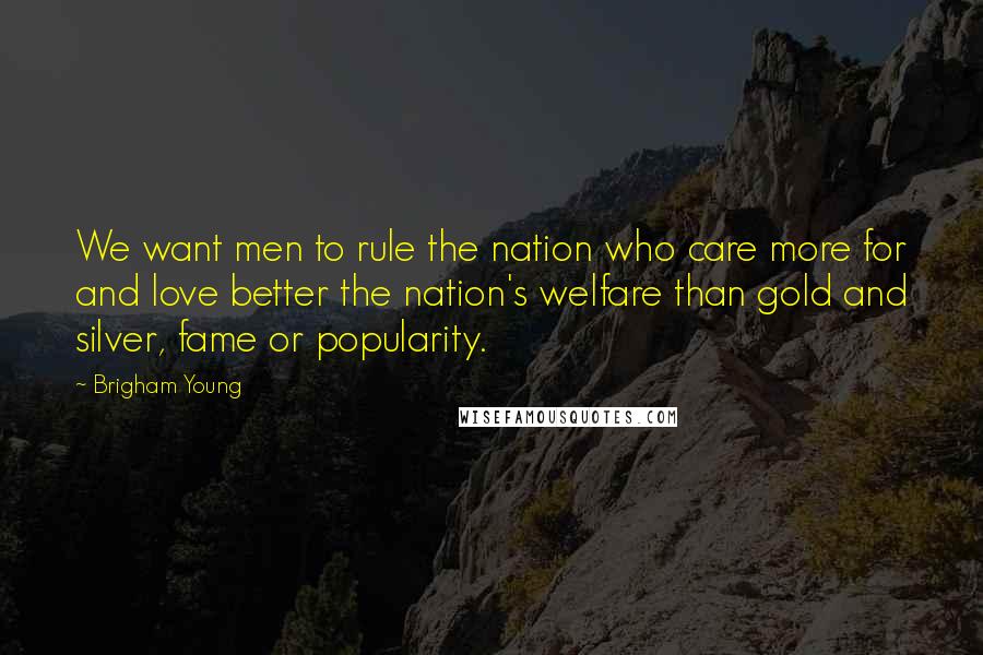 Brigham Young Quotes: We want men to rule the nation who care more for and love better the nation's welfare than gold and silver, fame or popularity.