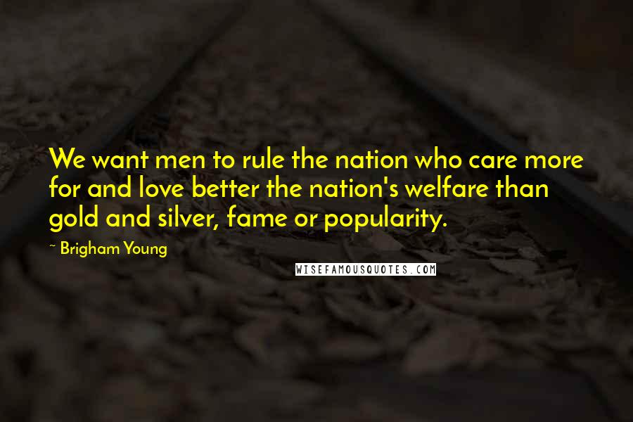 Brigham Young Quotes: We want men to rule the nation who care more for and love better the nation's welfare than gold and silver, fame or popularity.