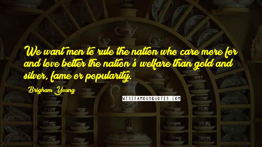 Brigham Young Quotes: We want men to rule the nation who care more for and love better the nation's welfare than gold and silver, fame or popularity.