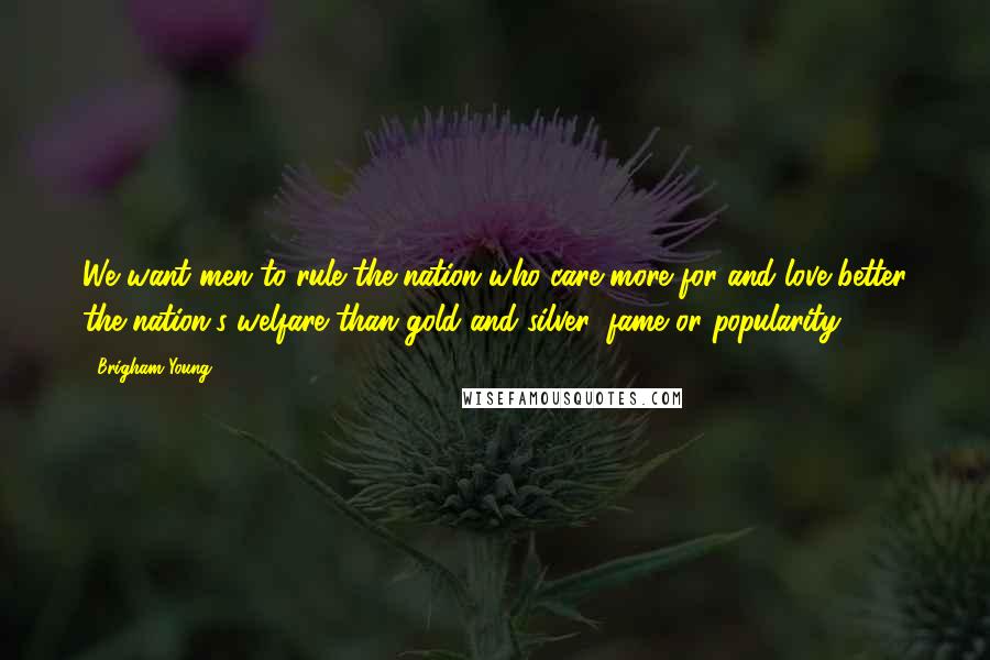 Brigham Young Quotes: We want men to rule the nation who care more for and love better the nation's welfare than gold and silver, fame or popularity.