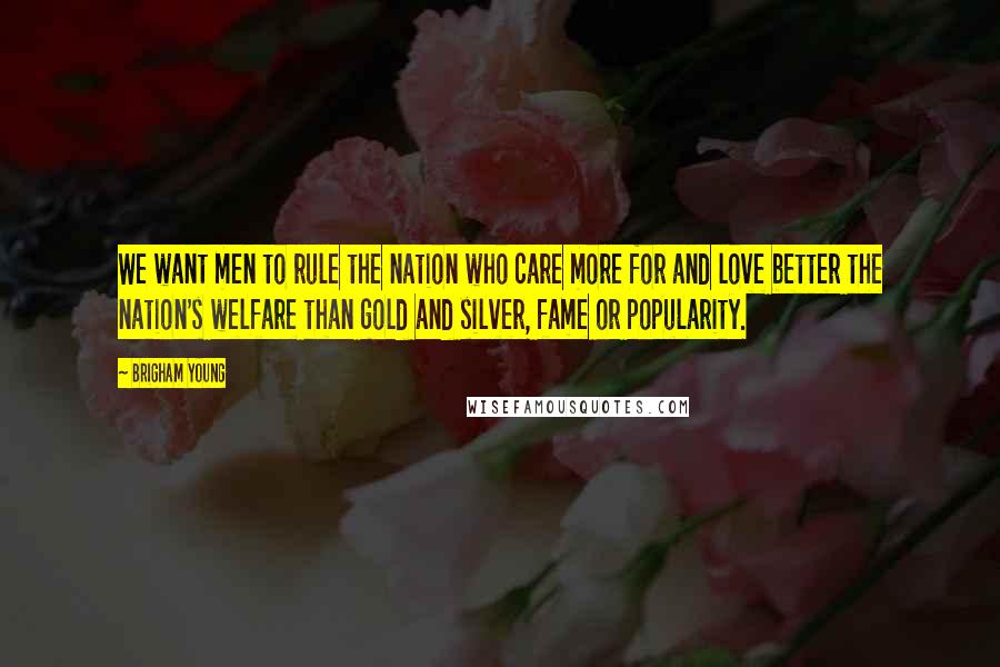 Brigham Young Quotes: We want men to rule the nation who care more for and love better the nation's welfare than gold and silver, fame or popularity.