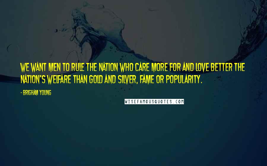 Brigham Young Quotes: We want men to rule the nation who care more for and love better the nation's welfare than gold and silver, fame or popularity.
