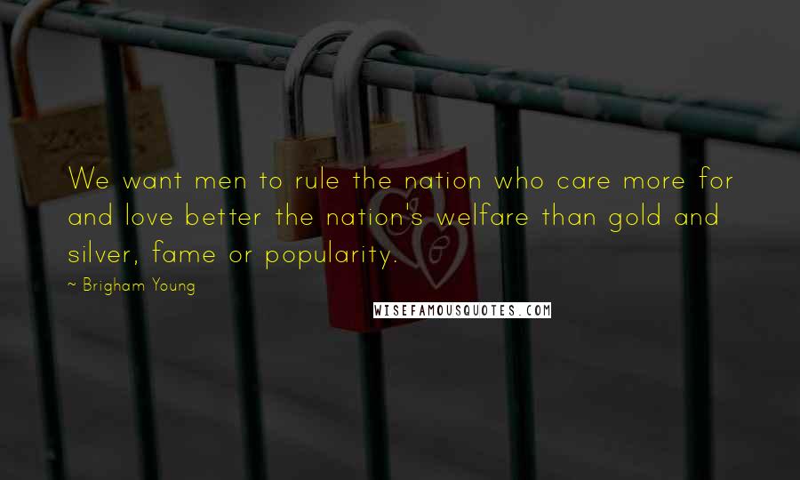 Brigham Young Quotes: We want men to rule the nation who care more for and love better the nation's welfare than gold and silver, fame or popularity.