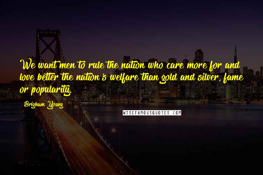 Brigham Young Quotes: We want men to rule the nation who care more for and love better the nation's welfare than gold and silver, fame or popularity.