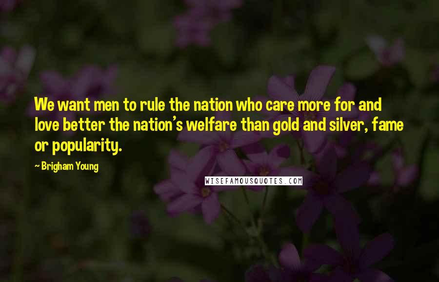 Brigham Young Quotes: We want men to rule the nation who care more for and love better the nation's welfare than gold and silver, fame or popularity.