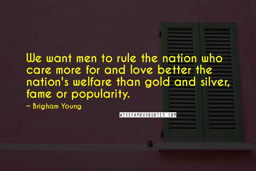Brigham Young Quotes: We want men to rule the nation who care more for and love better the nation's welfare than gold and silver, fame or popularity.