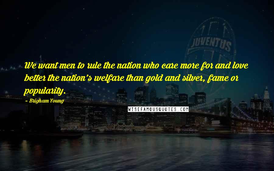 Brigham Young Quotes: We want men to rule the nation who care more for and love better the nation's welfare than gold and silver, fame or popularity.