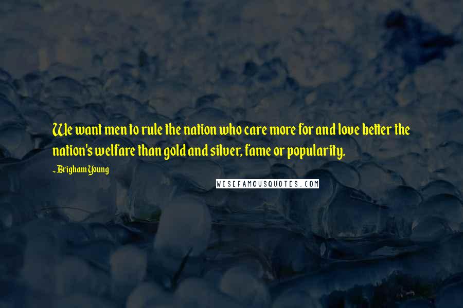 Brigham Young Quotes: We want men to rule the nation who care more for and love better the nation's welfare than gold and silver, fame or popularity.