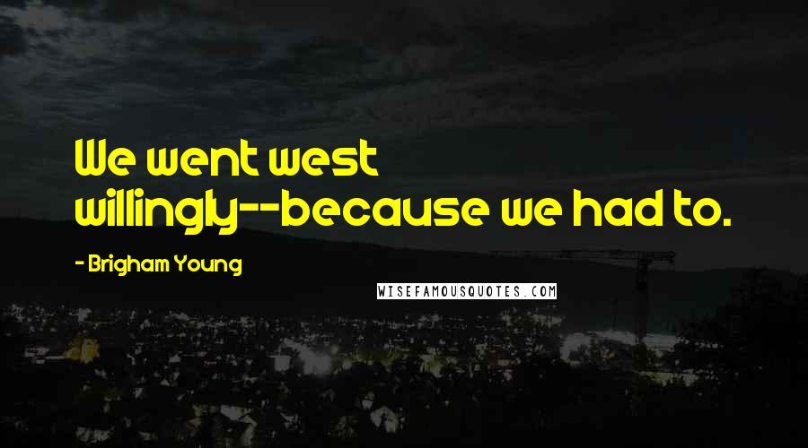 Brigham Young Quotes: We went west willingly--because we had to.