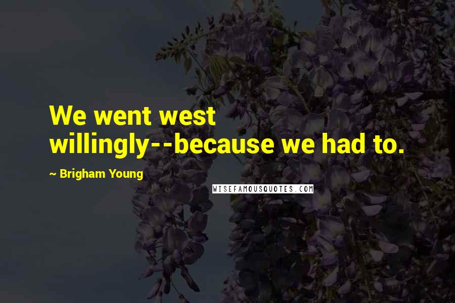 Brigham Young Quotes: We went west willingly--because we had to.