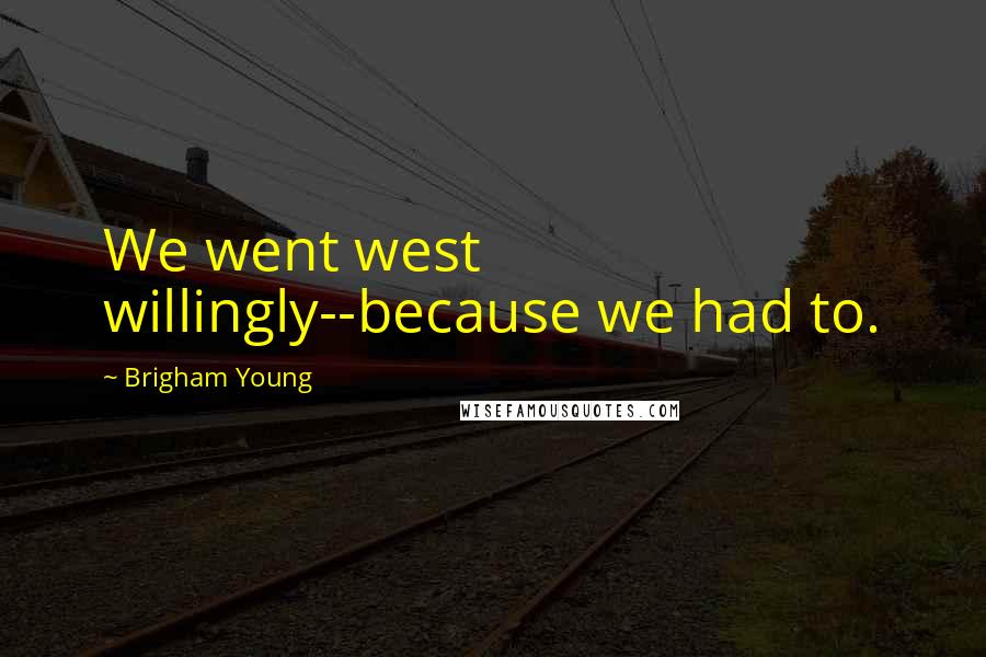 Brigham Young Quotes: We went west willingly--because we had to.