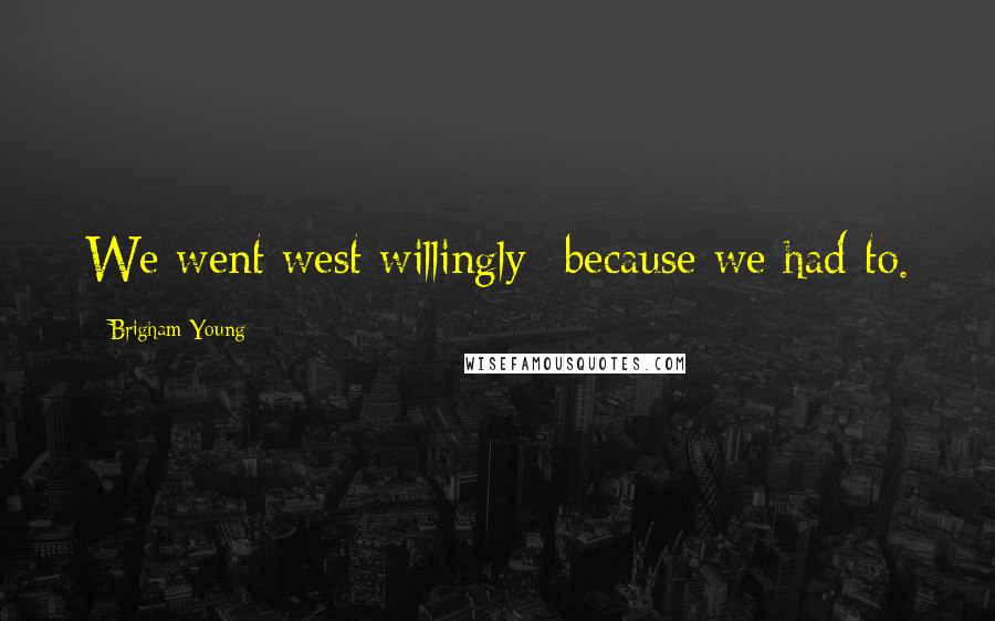 Brigham Young Quotes: We went west willingly--because we had to.