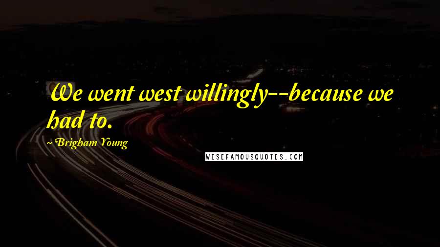 Brigham Young Quotes: We went west willingly--because we had to.