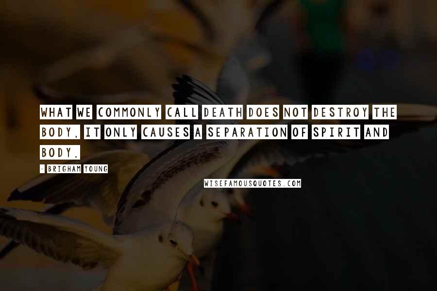 Brigham Young Quotes: What we commonly call death does not destroy the body, it only causes a separation of spirit and body.