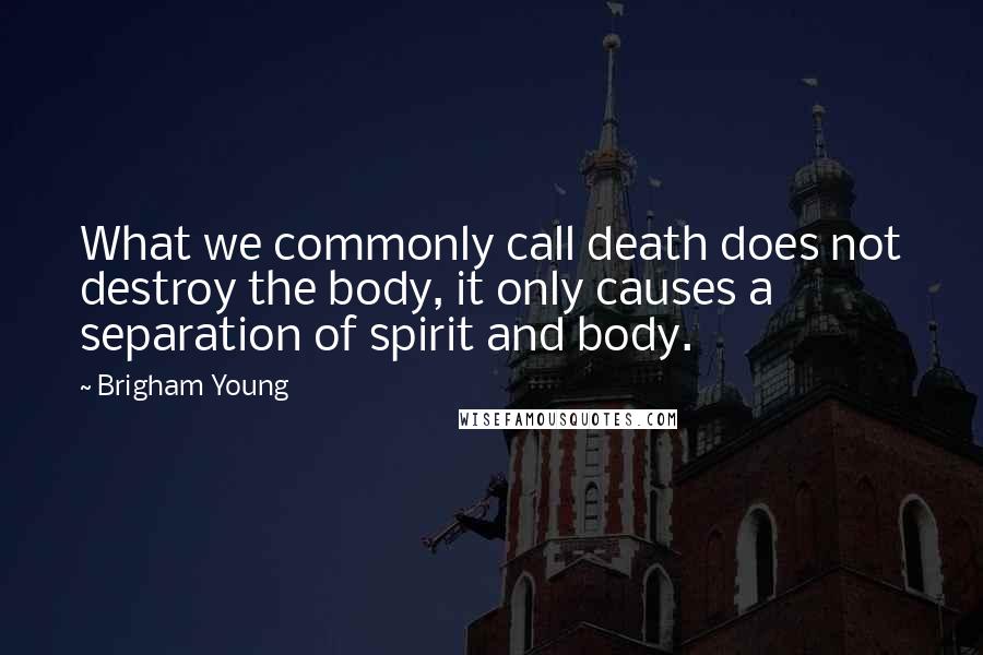 Brigham Young Quotes: What we commonly call death does not destroy the body, it only causes a separation of spirit and body.