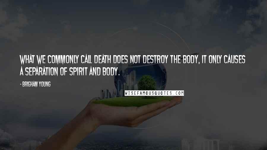 Brigham Young Quotes: What we commonly call death does not destroy the body, it only causes a separation of spirit and body.