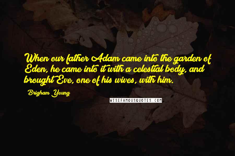 Brigham Young Quotes: When our father Adam came into the garden of Eden, he came into it with a celestial body, and brought Eve, one of his wives, with him.