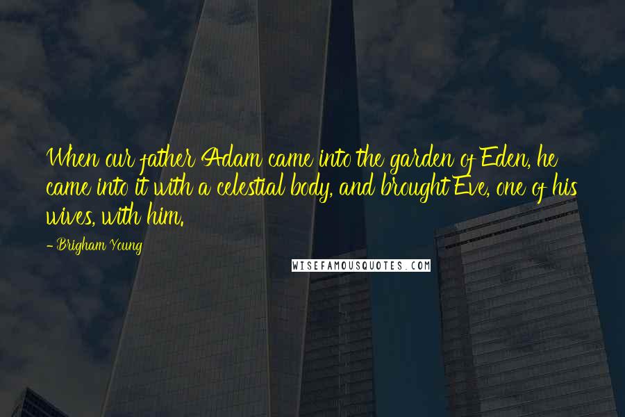 Brigham Young Quotes: When our father Adam came into the garden of Eden, he came into it with a celestial body, and brought Eve, one of his wives, with him.