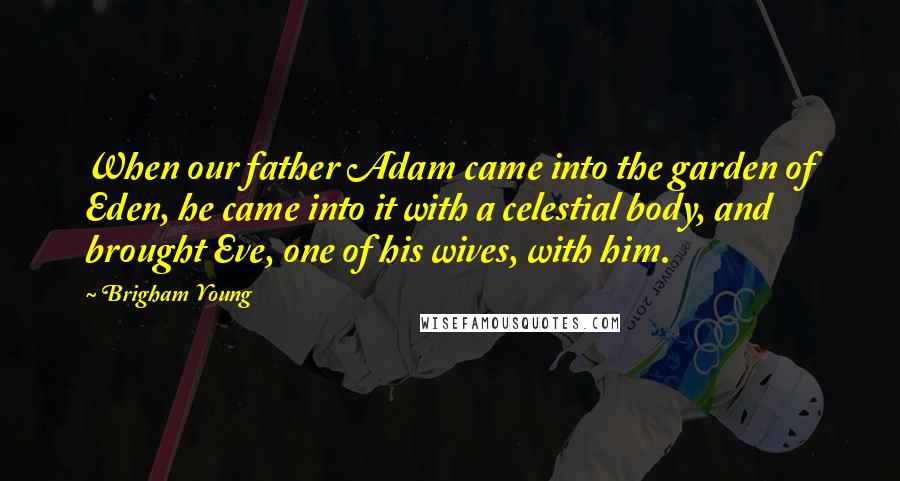 Brigham Young Quotes: When our father Adam came into the garden of Eden, he came into it with a celestial body, and brought Eve, one of his wives, with him.