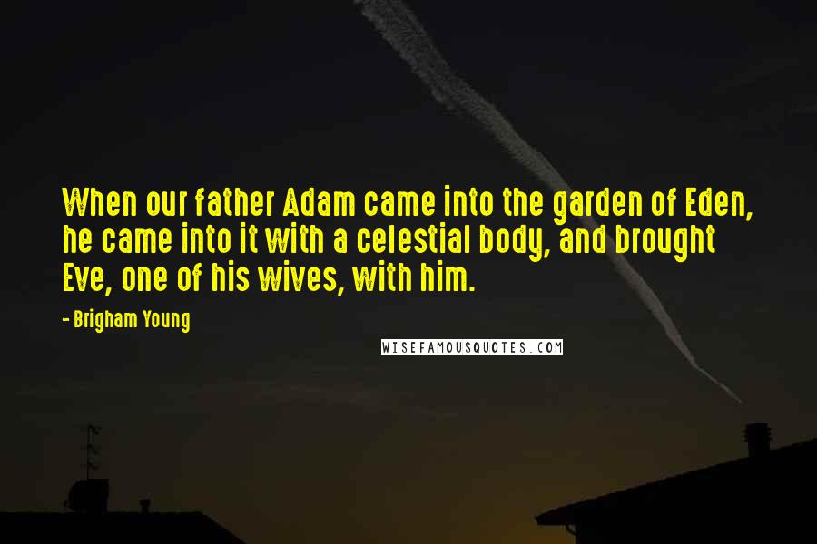 Brigham Young Quotes: When our father Adam came into the garden of Eden, he came into it with a celestial body, and brought Eve, one of his wives, with him.