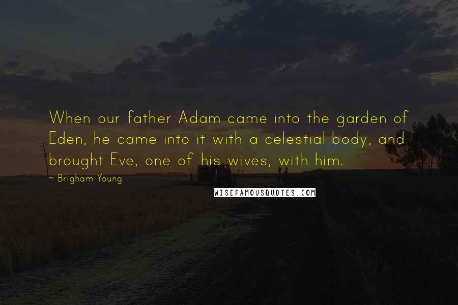 Brigham Young Quotes: When our father Adam came into the garden of Eden, he came into it with a celestial body, and brought Eve, one of his wives, with him.