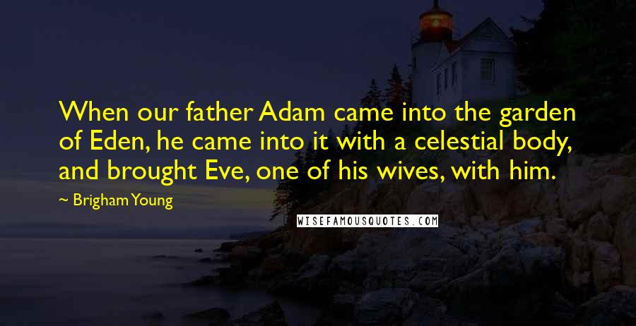 Brigham Young Quotes: When our father Adam came into the garden of Eden, he came into it with a celestial body, and brought Eve, one of his wives, with him.