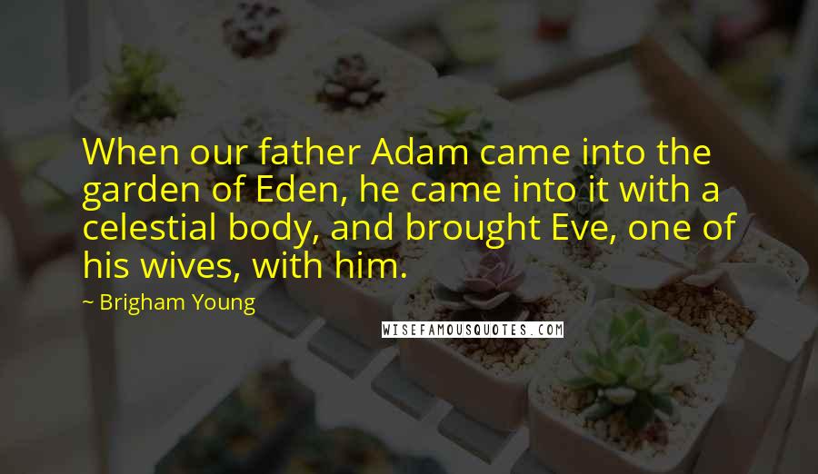 Brigham Young Quotes: When our father Adam came into the garden of Eden, he came into it with a celestial body, and brought Eve, one of his wives, with him.
