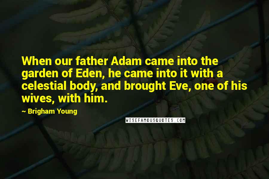 Brigham Young Quotes: When our father Adam came into the garden of Eden, he came into it with a celestial body, and brought Eve, one of his wives, with him.