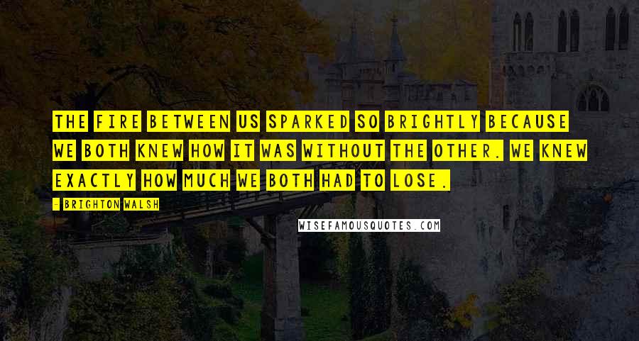 Brighton Walsh Quotes: The fire between us sparked so brightly because we both knew how it was without the other. We knew exactly how much we both had to lose.