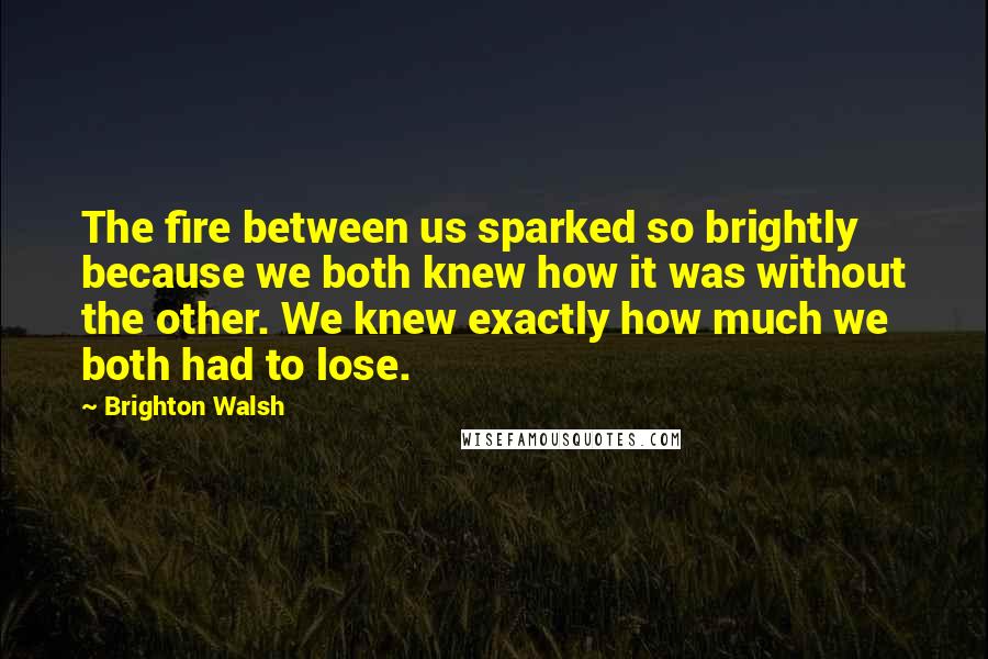 Brighton Walsh Quotes: The fire between us sparked so brightly because we both knew how it was without the other. We knew exactly how much we both had to lose.