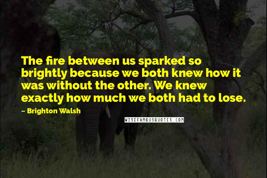 Brighton Walsh Quotes: The fire between us sparked so brightly because we both knew how it was without the other. We knew exactly how much we both had to lose.