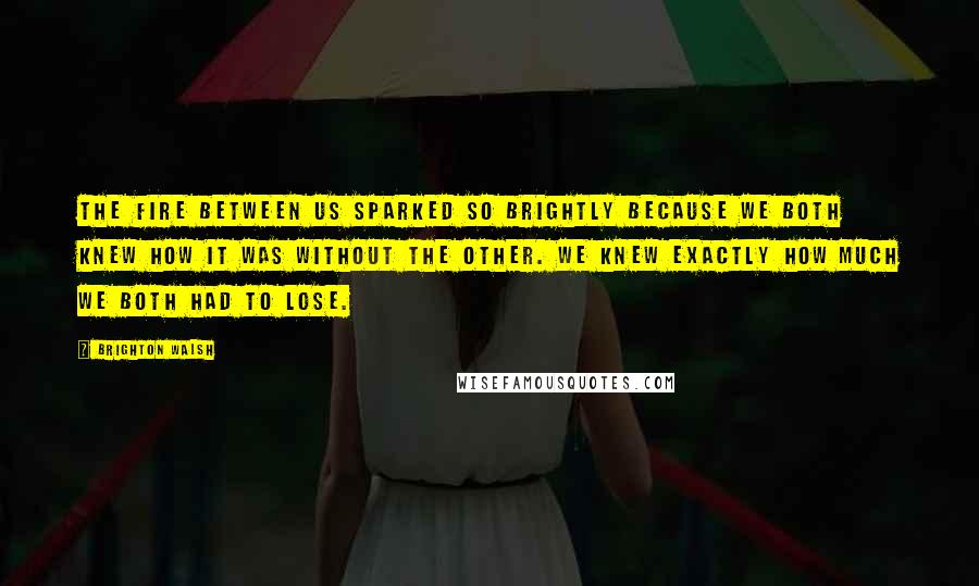 Brighton Walsh Quotes: The fire between us sparked so brightly because we both knew how it was without the other. We knew exactly how much we both had to lose.