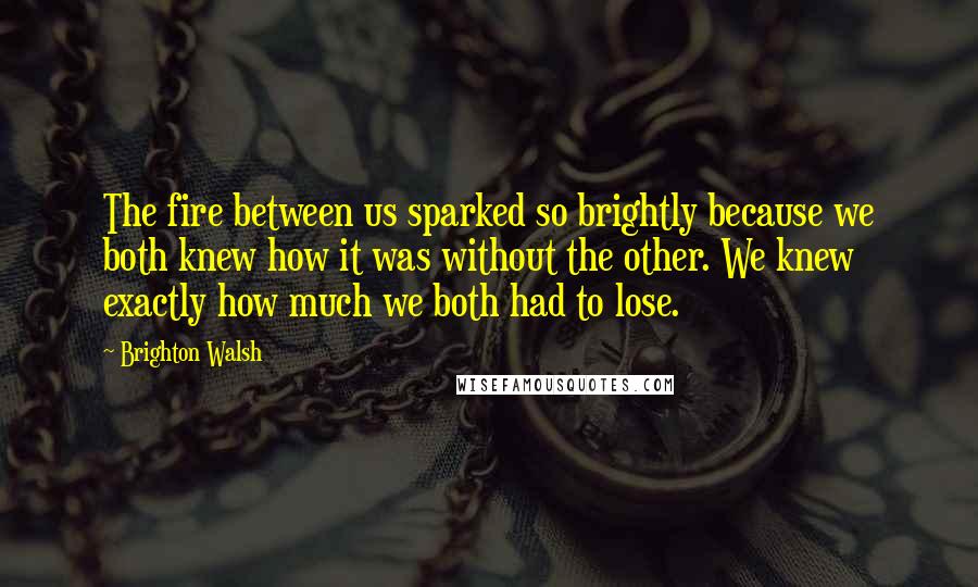 Brighton Walsh Quotes: The fire between us sparked so brightly because we both knew how it was without the other. We knew exactly how much we both had to lose.