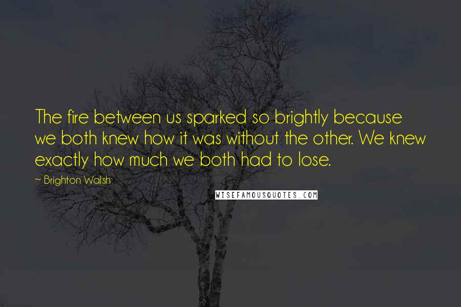 Brighton Walsh Quotes: The fire between us sparked so brightly because we both knew how it was without the other. We knew exactly how much we both had to lose.