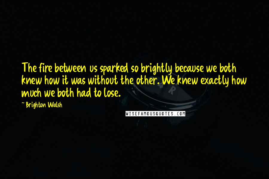 Brighton Walsh Quotes: The fire between us sparked so brightly because we both knew how it was without the other. We knew exactly how much we both had to lose.