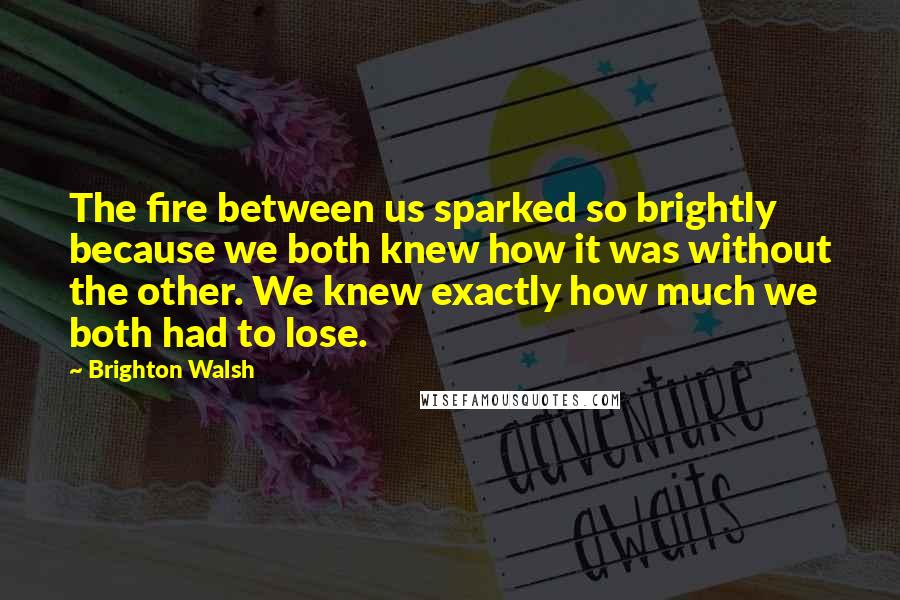 Brighton Walsh Quotes: The fire between us sparked so brightly because we both knew how it was without the other. We knew exactly how much we both had to lose.