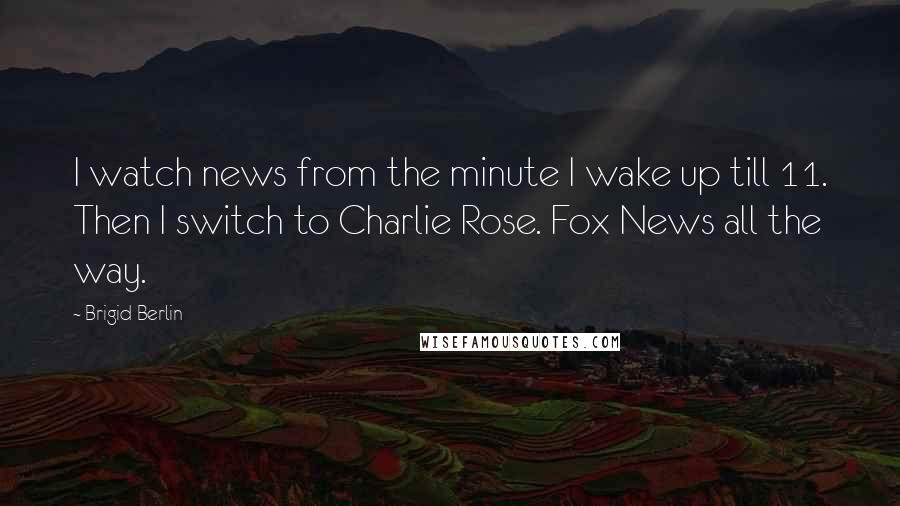 Brigid Berlin Quotes: I watch news from the minute I wake up till 11. Then I switch to Charlie Rose. Fox News all the way.