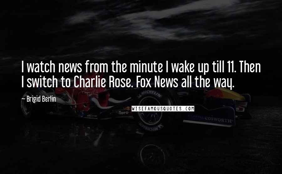 Brigid Berlin Quotes: I watch news from the minute I wake up till 11. Then I switch to Charlie Rose. Fox News all the way.