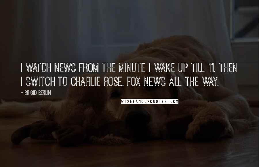 Brigid Berlin Quotes: I watch news from the minute I wake up till 11. Then I switch to Charlie Rose. Fox News all the way.