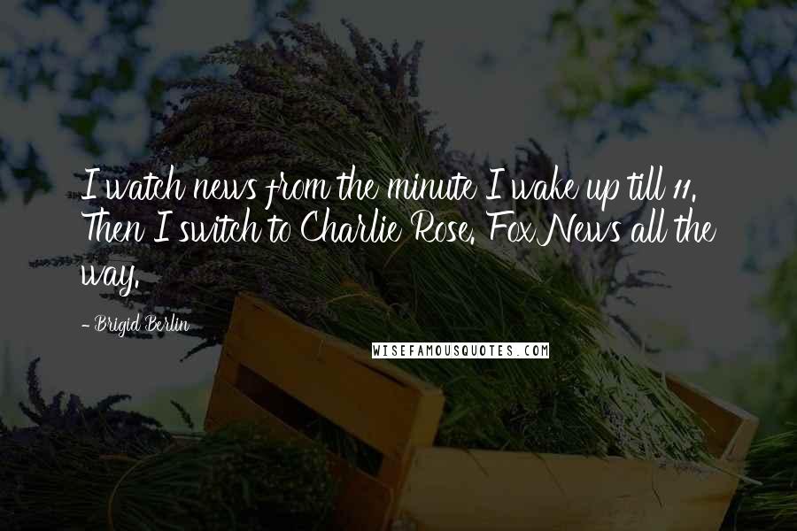Brigid Berlin Quotes: I watch news from the minute I wake up till 11. Then I switch to Charlie Rose. Fox News all the way.