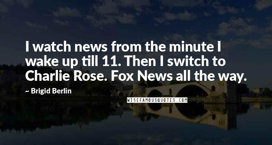 Brigid Berlin Quotes: I watch news from the minute I wake up till 11. Then I switch to Charlie Rose. Fox News all the way.