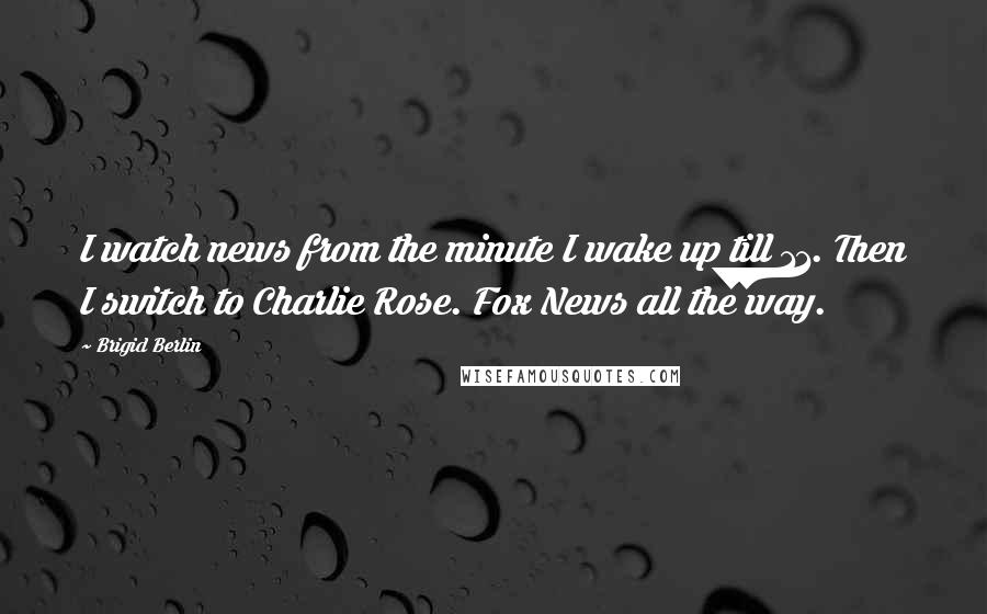 Brigid Berlin Quotes: I watch news from the minute I wake up till 11. Then I switch to Charlie Rose. Fox News all the way.