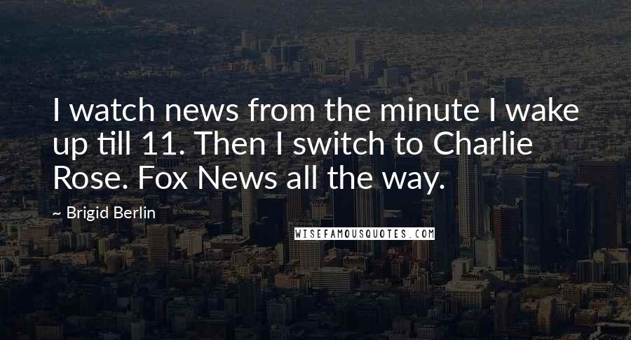 Brigid Berlin Quotes: I watch news from the minute I wake up till 11. Then I switch to Charlie Rose. Fox News all the way.